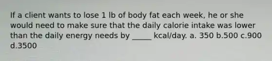 If a client wants to lose 1 lb of body fat each week, he or she would need to make sure that the daily calorie intake was lower than the daily energy needs by _____ kcal/day. a. 350 b.500 c.900 d.3500