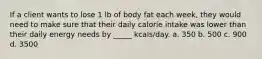 If a client wants to lose 1 lb of body fat each week, they would need to make sure that their daily calorie intake was lower than their daily energy needs by _____ kcals/day. a. 350 b. 500 c. 900 d. 3500