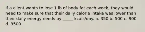 If a client wants to lose 1 lb of body fat each week, they would need to make sure that their daily calorie intake was lower than their daily energy needs by _____ kcals/day. a. 350 b. 500 c. 900 d. 3500