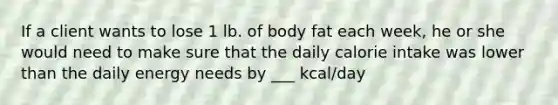 If a client wants to lose 1 lb. of body fat each week, he or she would need to make sure that the daily calorie intake was lower than the daily energy needs by ___ kcal/day