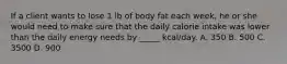 If a client wants to lose 1 lb of body fat each week, he or she would need to make sure that the daily calorie intake was lower than the daily energy needs by _____ kcal/day. A. 350 B. 500 C. 3500 D. 900