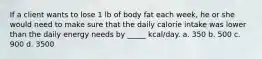 If a client wants to lose 1 lb of body fat each week, he or she would need to make sure that the daily calorie intake was lower than the daily energy needs by _____ kcal/day. a. 350 b. 500 c. 900 d. 3500