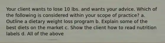 Your client wants to lose 10 lbs. and wants your advice. Which of the following is considered within your scope of practice? a. Outline a dietary weight loss program b. Explain some of the best diets on the market c. Show the client how to read nutrition labels d. All of the above