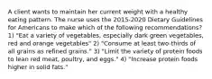 A client wants to maintain her current weight with a healthy eating pattern. The nurse uses the 2015-2020 Dietary Guidelines for Americans to make which of the following recommendations? 1) "Eat a variety of vegetables, especially dark green vegetables, red and orange vegetables" 2) "Consume at least two-thirds of all grains as refined grains." 3) "Limit the variety of protein foods to lean red meat, poultry, and eggs." 4) "Increase protein foods higher in solid fats."