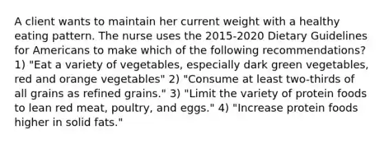 A client wants to maintain her current weight with a healthy eating pattern. The nurse uses the 2015-2020 Dietary Guidelines for Americans to make which of the following recommendations? 1) "Eat a variety of vegetables, especially dark green vegetables, red and orange vegetables" 2) "Consume at least two-thirds of all grains as refined grains." 3) "Limit the variety of protein foods to lean red meat, poultry, and eggs." 4) "Increase protein foods higher in solid fats."