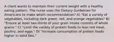 A client wants to maintain their current weight with a healthy eating pattern. The nurse uses the Dietary Guidelines for Americans to make which recommendation? A) "Eat a variety of vegetables, including dark green, red, and orange vegetables" B) "Ensure at least two-thirds of your grain intake consists of whole grains." C) "Limit the variety of protein foods to lean red meat, poultry, and eggs." D) "Increase consumption of protein foods higher in solid fats."