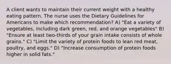 A client wants to maintain their current weight with a healthy eating pattern. The nurse uses the Dietary Guidelines for Americans to make which recommendation? A) "Eat a variety of vegetables, including dark green, red, and orange vegetables" B) "Ensure at least two-thirds of your grain intake consists of whole grains." C) "Limit the variety of protein foods to lean red meat, poultry, and eggs." D) "Increase consumption of protein foods higher in solid fats."