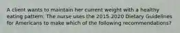 A client wants to maintain her current weight with a healthy eating pattern. The nurse uses the 2015-2020 Dietary Guidelines for Americans to make which of the following recommendations?