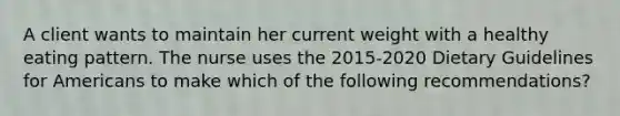 A client wants to maintain her current weight with a healthy eating pattern. The nurse uses the 2015-2020 Dietary Guidelines for Americans to make which of the following recommendations?