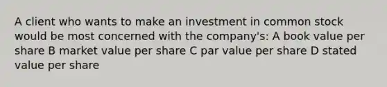 A client who wants to make an investment in common stock would be most concerned with the company's: A book value per share B market value per share C par value per share D stated value per share