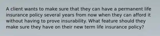 A client wants to make sure that they can have a permanent life insurance policy several years from now when they can afford it without having to prove insurability. What feature should they make sure they have on their new term life insurance policy?