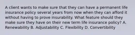 A client wants to make sure that they can have a permanent life insurance policy several years from now when they can afford it without having to prove insurability. What feature should they make sure they have on their new term life insurance policy? A. Renewability B. Adjustability C. Flexibility D. Convertibility