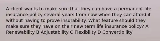 A client wants to make sure that they can have a permanent life insurance policy several years from now when they can afford it without having to prove insurability. What feature should they make sure they have on their new term life insurance policy? A Renewability B Adjustability C Flexibility D Convertibility