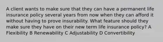 A client wants to make sure that they can have a permanent life insurance policy several years from now when they can afford it without having to prove insurability. What feature should they make sure they have on their new term life insurance policy? A Flexibility B Renewability C Adjustability D Convertibility