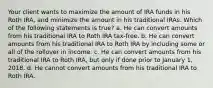 Your client wants to maximize the amount of IRA funds in his Roth IRA, and minimize the amount in his traditional IRAs. Which of the following statements is true? a. He can convert amounts from his traditional IRA to Roth IRA tax-free. b. He can convert amounts from his traditional IRA to Roth IRA by including some or all of the rollover in income. c. He can convert amounts from his traditional IRA to Roth IRA, but only if done prior to January 1, 2018. d. He cannot convert amounts from his traditional IRA to Roth IRA.