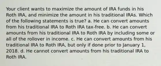 Your client wants to maximize the amount of IRA funds in his Roth IRA, and minimize the amount in his traditional IRAs. Which of the following statements is true? a. He can convert amounts from his traditional IRA to Roth IRA tax-free. b. He can convert amounts from his traditional IRA to Roth IRA by including some or all of the rollover in income. c. He can convert amounts from his traditional IRA to Roth IRA, but only if done prior to January 1, 2018. d. He cannot convert amounts from his traditional IRA to Roth IRA.