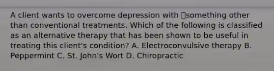 A client wants to overcome depression with something other than conventional treatments. Which of the following is classified as an alternative therapy that has been shown to be useful in treating this client's condition? A. Electroconvulsive therapy B. Peppermint C. St. John's Wort D. Chiropractic