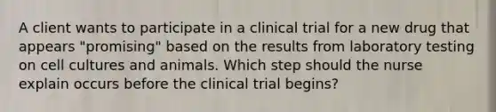 A client wants to participate in a clinical trial for a new drug that appears​ "promising" based on the results from laboratory testing on cell cultures and animals. Which step should the nurse explain occurs before the clinical trial​ begins?