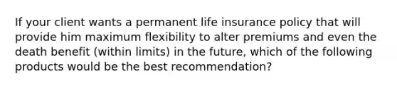 If your client wants a permanent life insurance policy that will provide him maximum flexibility to alter premiums and even the death benefit (within limits) in the future, which of the following products would be the best recommendation?