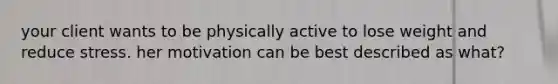 your client wants to be physically active to lose weight and reduce stress. her motivation can be best described as what?