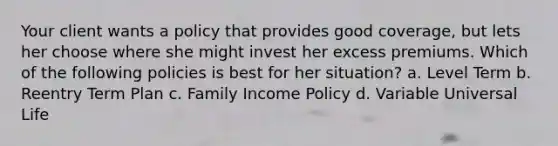 Your client wants a policy that provides good coverage, but lets her choose where she might invest her excess premiums. Which of the following policies is best for her situation? a. Level Term b. Reentry Term Plan c. Family Income Policy d. Variable Universal Life