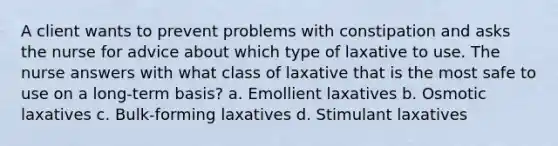 A client wants to prevent problems with constipation and asks the nurse for advice about which type of laxative to use. The nurse answers with what class of laxative that is the most safe to use on a long-term basis? a. Emollient laxatives b. Osmotic laxatives c. Bulk-forming laxatives d. Stimulant laxatives