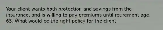 Your client wants both protection and savings from the insurance, and is willing to pay premiums until retirement age 65. What would be the right policy for the client