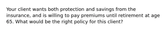 Your client wants both protection and savings from the insurance, and is willing to pay premiums until retirement at age 65. What would be the right policy for this client?