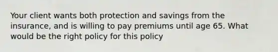 Your client wants both protection and savings from the insurance, and is willing to pay premiums until age 65. What would be the right policy for this policy