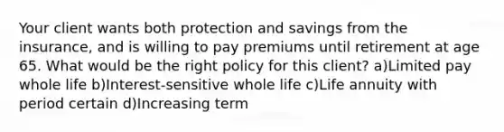 Your client wants both protection and savings from the insurance, and is willing to pay premiums until retirement at age 65. What would be the right policy for this client? a)Limited pay whole life b)Interest-sensitive whole life c)Life annuity with period certain d)Increasing term