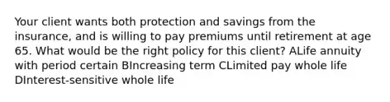 Your client wants both protection and savings from the insurance, and is willing to pay premiums until retirement at age 65. What would be the right policy for this client? ALife annuity with period certain BIncreasing term CLimited pay whole life DInterest-sensitive whole life