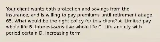 Your client wants both protection and savings from the insurance, and is willing to pay premiums until retirement at age 65. What would be the right policy for this client? A. Limited pay whole life B. Interest-sensitive whole life C. Life annuity with period certain D. Increasing term