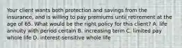 Your client wants both protection and savings from the insurance, and is willing to pay premiums until retirement at the age of 65. What would be the right policy for this client? A. life annuity with period certain B. increasing term C. limited pay whole life D. interest-sensitive whole life