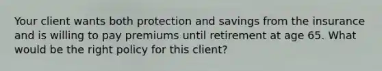 Your client wants both protection and savings from the insurance and is willing to pay premiums until retirement at age 65. What would be the right policy for this client?