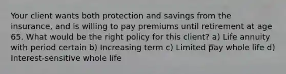 Your client wants both protection and savings from the insurance, and is willing to pay premiums until retirement at age 65. What would be the right policy for this client? a) Life annuity with period certain b) Increasing term c) Limited pay whole life d) Interest-sensitive whole life