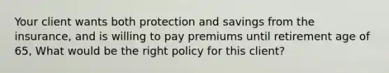 Your client wants both protection and savings from the insurance, and is willing to pay premiums until retirement age of 65, What would be the right policy for this client?