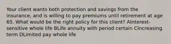 Your client wants both protection and savings from the insurance, and is willing to pay premiums until retirement at age 65. What would be the right policy for this client? AInterest-sensitive whole life BLife annuity with period certain CIncreasing term DLimited pay whole life