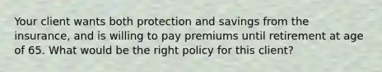 Your client wants both protection and savings from the insurance, and is willing to pay premiums until retirement at age of 65. What would be the right policy for this client?