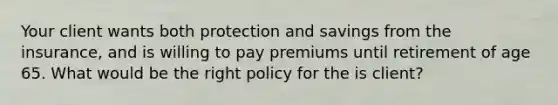 Your client wants both protection and savings from the insurance, and is willing to pay premiums until retirement of age 65. What would be the right policy for the is client?