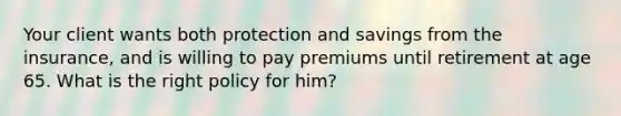 Your client wants both protection and savings from the insurance, and is willing to pay premiums until retirement at age 65. What is the right policy for him?