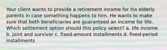 Your client wants to provide a retirement income for his elderly parents in case something happens to him. He wants to make sure that both beneficiaries are guaranteed an income for life. Which settlement option should this policy select? a. life income b. joint and survivor c. fixed-amount installments d. fixed-period installments