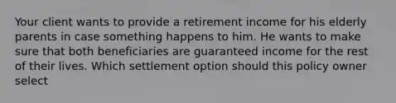 Your client wants to provide a retirement income for his elderly parents in case something happens to him. He wants to make sure that both beneficiaries are guaranteed income for the rest of their lives. Which settlement option should this policy owner select