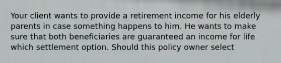 Your client wants to provide a retirement income for his elderly parents in case something happens to him. He wants to make sure that both beneficiaries are guaranteed an income for life which settlement option. Should this policy owner select