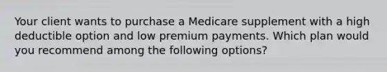 Your client wants to purchase a Medicare supplement with a high deductible option and low premium payments. Which plan would you recommend among the following options?