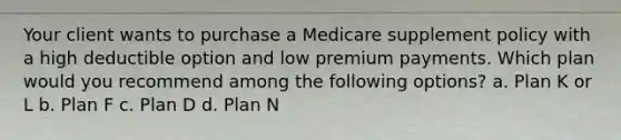 Your client wants to purchase a Medicare supplement policy with a high deductible option and low premium payments. Which plan would you recommend among the following options? a. Plan K or L b. Plan F c. Plan D d. Plan N