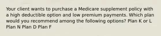 Your client wants to purchase a Medicare supplement policy with a high deductible option and low premium payments. Which plan would you recommend among the following options? Plan K or L Plan N Plan D Plan F