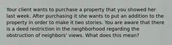 Your client wants to purchase a property that you showed her last week. After purchasing it she wants to put an addition to the property in order to make it two stories. You are aware that there is a deed restriction in the neighborhood regarding the obstruction of neighbors' views. What does this mean?