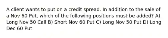 A client wants to put on a credit spread. In addition to the sale of a Nov 60 Put, which of the following positions must be added? A) Long Nov 50 Call B) Short Nov 60 Put C) Long Nov 50 Put D) Long Dec 60 Put