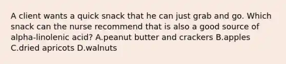 A client wants a quick snack that he can just grab and go. Which snack can the nurse recommend that is also a good source of alpha-linolenic acid? A.peanut butter and crackers B.apples C.dried apricots D.walnuts