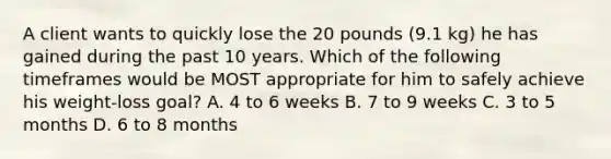 A client wants to quickly lose the 20 pounds (9.1 kg) he has gained during the past 10 years. Which of the following timeframes would be MOST appropriate for him to safely achieve his weight-loss goal? A. 4 to 6 weeks B. 7 to 9 weeks C. 3 to 5 months D. 6 to 8 months